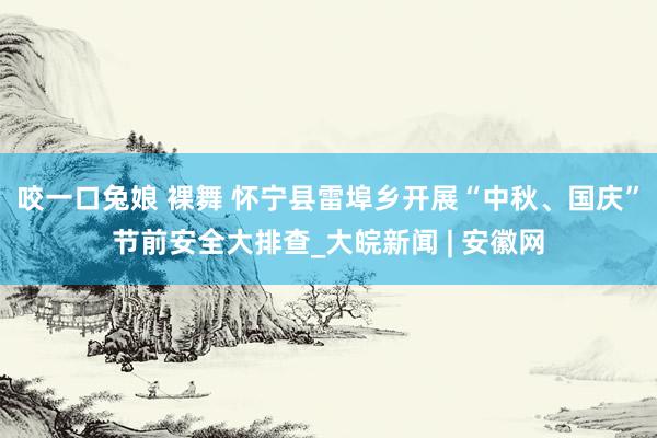 咬一口兔娘 裸舞 怀宁县雷埠乡开展“中秋、国庆”节前安全大排查_大皖新闻 | 安徽网