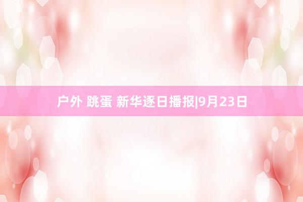 户外 跳蛋 新华逐日播报|9月23日