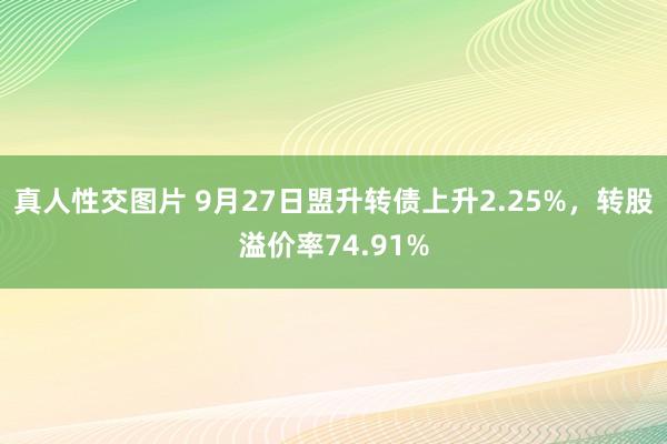 真人性交图片 9月27日盟升转债上升2.25%，转股溢价率74.91%