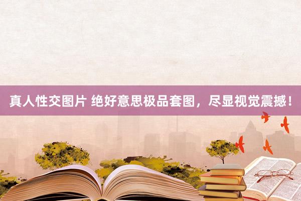 真人性交图片 绝好意思极品套图，尽显视觉震撼！