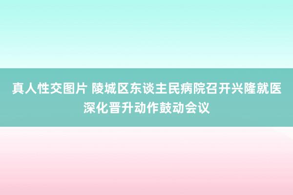 真人性交图片 陵城区东谈主民病院召开兴隆就医深化晋升动作鼓动会议