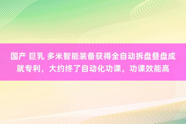 国产 巨乳 多米智能装备获得全自动拆盘叠盘成就专利，大约终了自动化功课，功课效能高