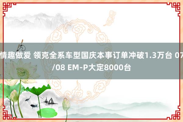 情趣做爱 领克全系车型国庆本事订单冲破1.3万台 07/08 EM-P大定8000台