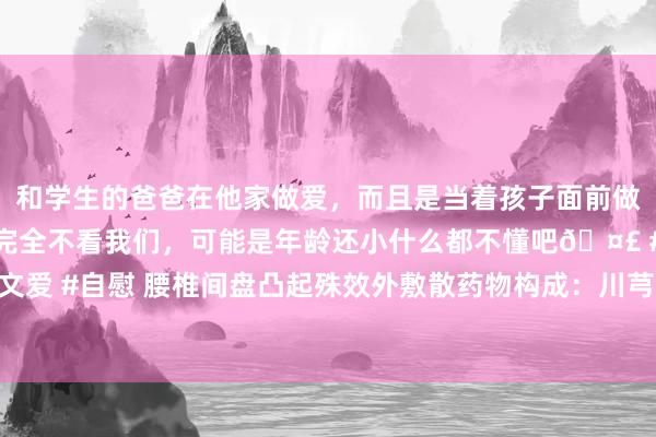 和学生的爸爸在他家做爱,而且是当着孩子面前做爱,太刺激了,孩子完全不看我们,可能是年龄还小什么都不懂吧🤣 #同城 #文爱 #自慰 腰椎间盘凸起殊效外敷散药物构成:川芎、郁金、乳香、红花、松节、川