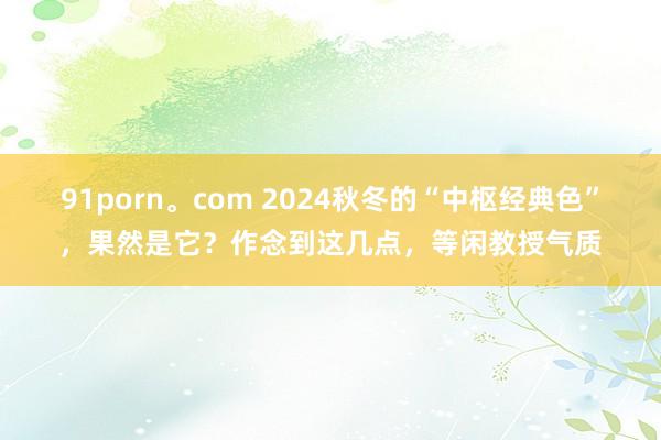 91porn。com 2024秋冬的“中枢经典色”，果然是它？作念到这几点，等闲教授气质
