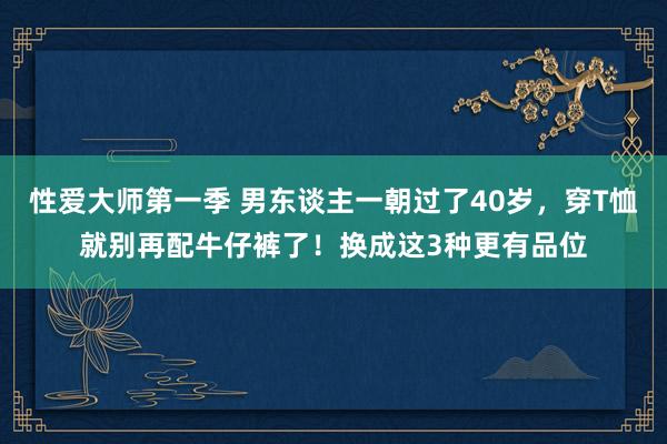 性爱大师第一季 男东谈主一朝过了40岁，穿T恤就别再配牛仔裤了！换成这3种更有品位