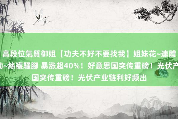 高段位氣質御姐【功夫不好不要找我】姐妹花~連體絲襪~大奶晃動~絲襪騷腳 暴涨超40%！好意思国突传重磅！光伏产业链利好频出
