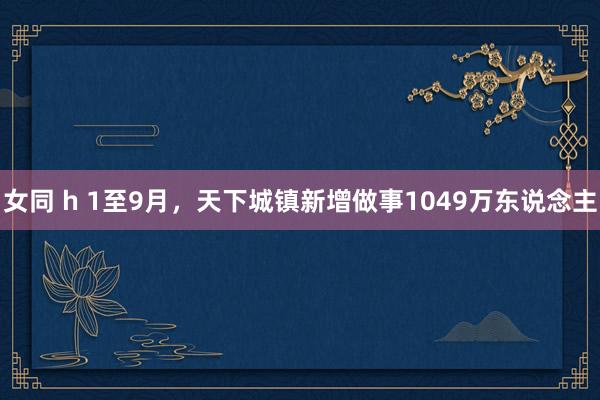 女同 h 1至9月，天下城镇新增做事1049万东说念主
