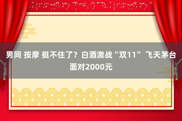 男同 按摩 挺不住了？白酒激战“双11” 飞天茅台面对2000元
