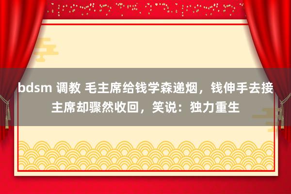 bdsm 调教 毛主席给钱学森递烟，钱伸手去接主席却骤然收回，笑说：独力重生