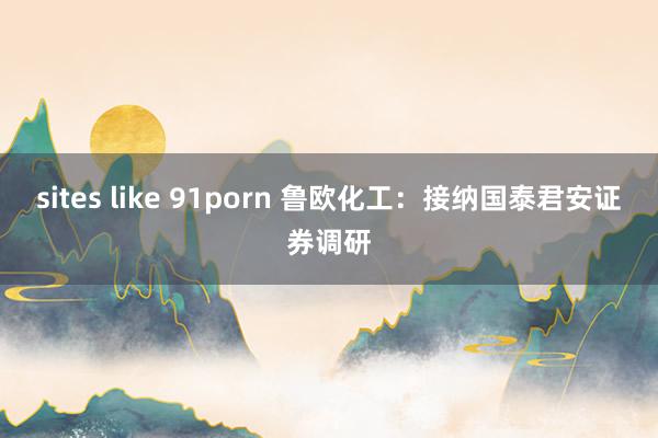 sites like 91porn 鲁欧化工：接纳国泰君安证券调研