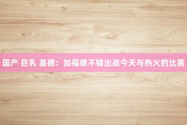 国产 巨乳 基德：加福德不错出战今天与热火的比赛
