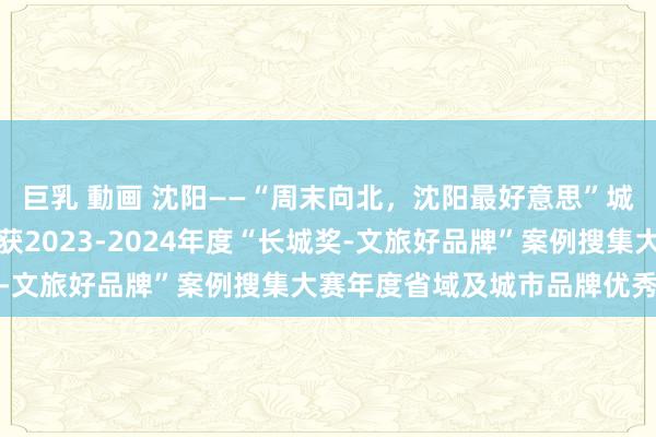 巨乳 動画 沈阳——“周末向北，沈阳最好意思”城市文旅品牌扩充案例荣获2023-2024年度“长城奖-文旅好品牌”案例搜集大赛年度省域及城市品牌优秀案例