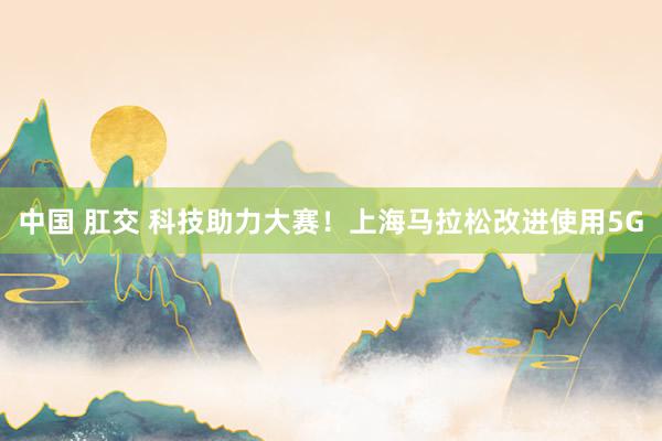 中国 肛交 科技助力大赛！上海马拉松改进使用5G