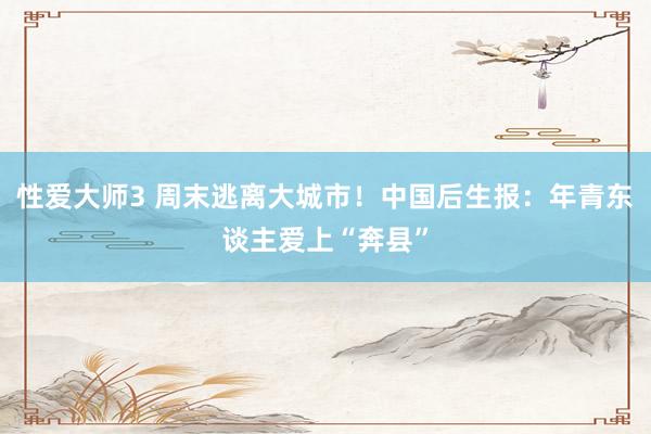 性爱大师3 周末逃离大城市！中国后生报：年青东谈主爱上“奔县”