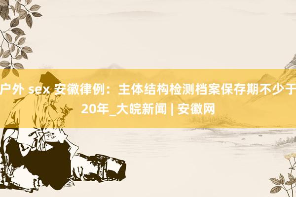 户外 sex 安徽律例：主体结构检测档案保存期不少于20年_大皖新闻 | 安徽网