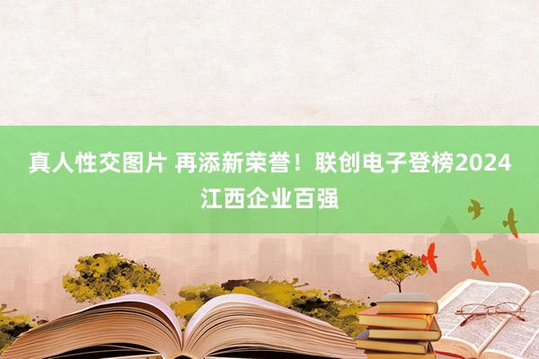 真人性交图片 再添新荣誉！联创电子登榜2024江西企业百强