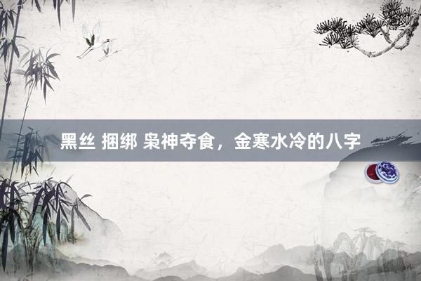黑丝 捆绑 枭神夺食，金寒水冷的八字