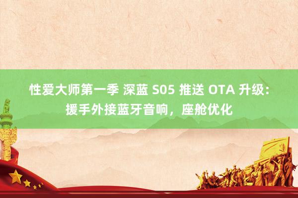 性爱大师第一季 深蓝 S05 推送 OTA 升级：援手外接蓝牙音响，座舱优化