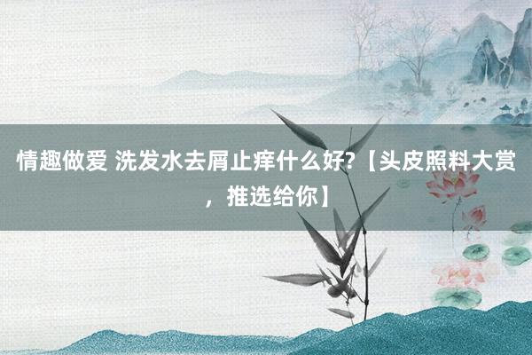 情趣做爱 洗发水去屑止痒什么好?【头皮照料大赏，推选给你】
