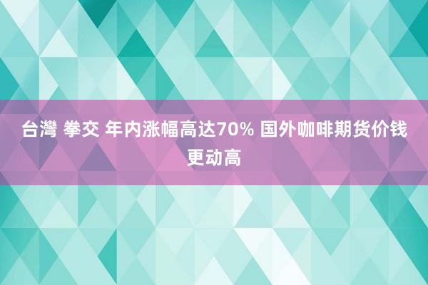 台灣 拳交 年内涨幅高达70% 国外咖啡期货价钱更动高