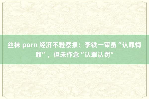 丝袜 porn 经济不雅察报：李铁一审虽“认罪悔罪”，但未作念“认罪认罚”