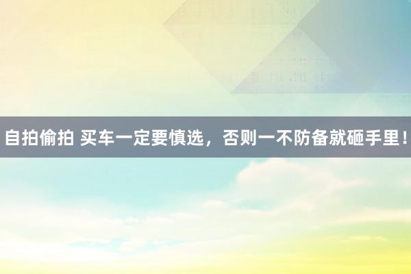 自拍偷拍 买车一定要慎选，否则一不防备就砸手里！