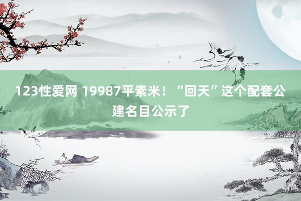 123性爱网 19987平素米！“回天”这个配套公建名目公示了