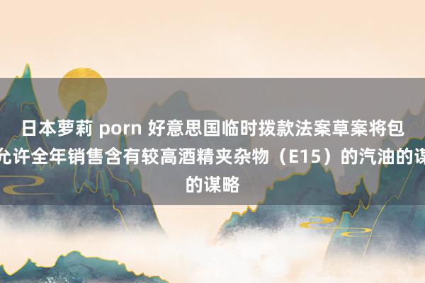 日本萝莉 porn 好意思国临时拨款法案草案将包括允许全年销售含有较高酒精夹杂物（E15）的汽油的谋略