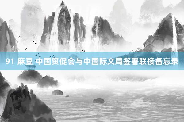 91 麻豆 中国贸促会与中国际文局签署联接备忘录