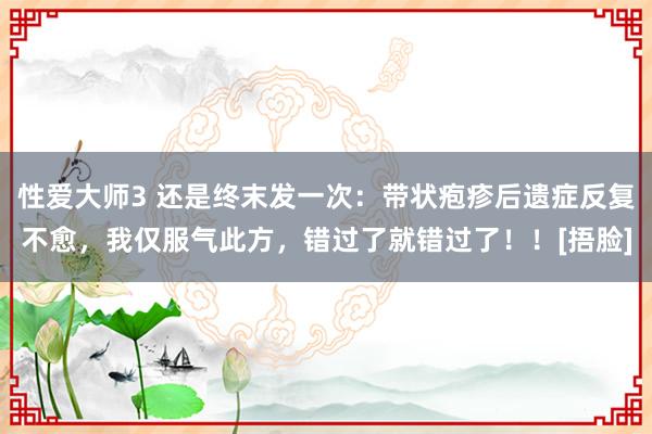 性爱大师3 还是终末发一次：带状疱疹后遗症反复不愈，我仅服气此方，错过了就错过了！！[捂脸]