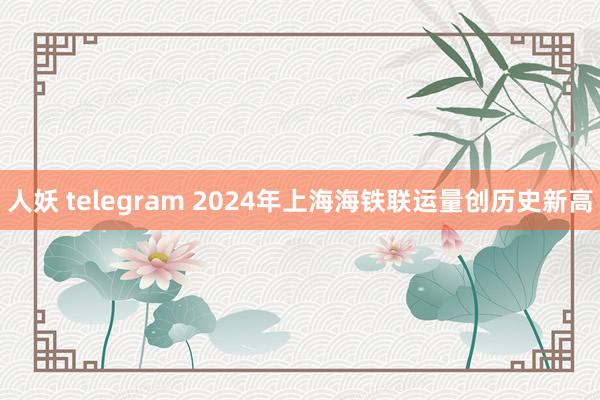 人妖 telegram 2024年上海海铁联运量创历史新高