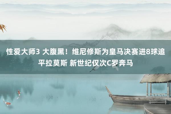 性爱大师3 大腹黑！维尼修斯为皇马决赛进8球追平拉莫斯 新世纪仅次C罗奔马