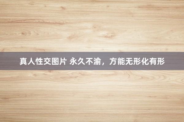 真人性交图片 永久不渝，方能无形化有形