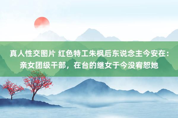 真人性交图片 红色特工朱枫后东说念主今安在：亲女团级干部，在台的继女于今没宥恕她
