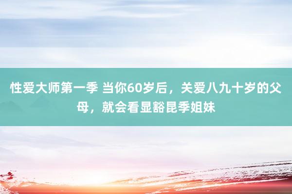 性爱大师第一季 当你60岁后，关爱八九十岁的父母，就会看显豁昆季姐妹