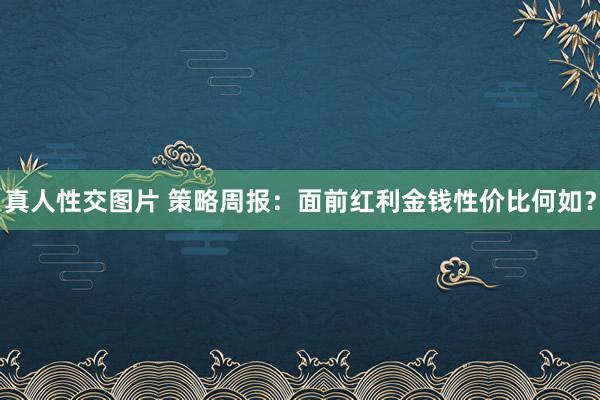 真人性交图片 策略周报:面前红利金钱性价比何如?