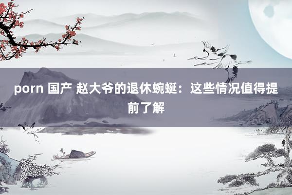 porn 国产 赵大爷的退休蜿蜒：这些情况值得提前了解