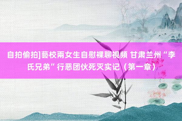 自拍偷拍]藝校兩女生自慰裸聊視頻 甘肃兰州“李氏兄弟”行恶团伙死灭实记（第一章）