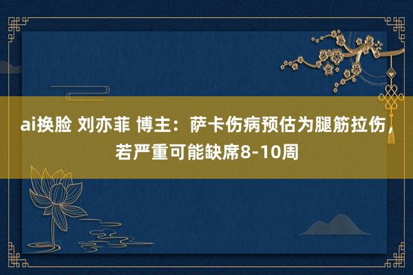 ai换脸 刘亦菲 博主：萨卡伤病预估为腿筋拉伤，若严重可能缺席8-10周