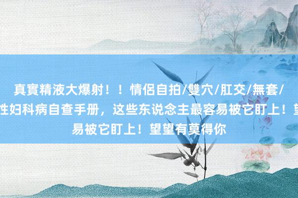 真實精液大爆射！！情侶自拍/雙穴/肛交/無套/大量噴精 女性妇科病自查手册，这些东说念主最容易被它盯上！望望有莫得你