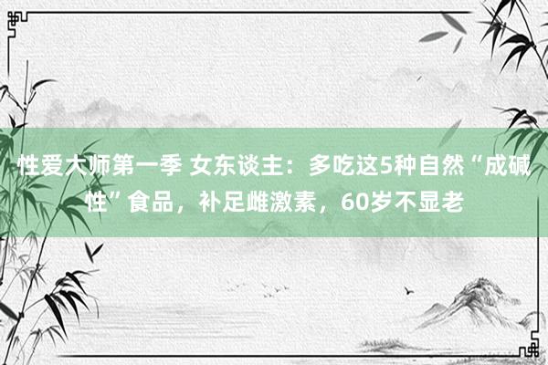 性爱大师第一季 女东谈主：多吃这5种自然“成碱性”食品，补足雌激素，60岁不显老