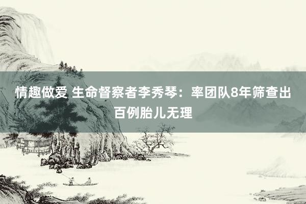 情趣做爱 生命督察者李秀琴：率团队8年筛查出百例胎儿无理