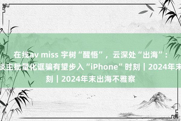 在线av miss 宇树“醒悟”，云深处“出海”：四足机器东谈主批量化诓骗有望步入“iPhone”时刻｜2024年末出海不雅察