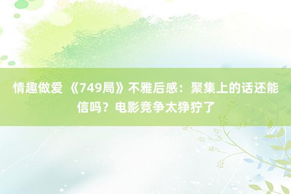 情趣做爱 《749局》不雅后感：聚集上的话还能信吗？电影竞争太狰狞了