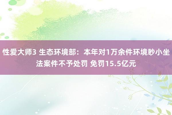 性爱大师3 生态环境部：本年对1万余件环境眇小坐法案件不予处罚 免罚15.5亿元