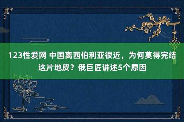123性爱网 中国离西伯利亚很近，为何莫得完结这片地皮？俄巨匠讲述5个原因