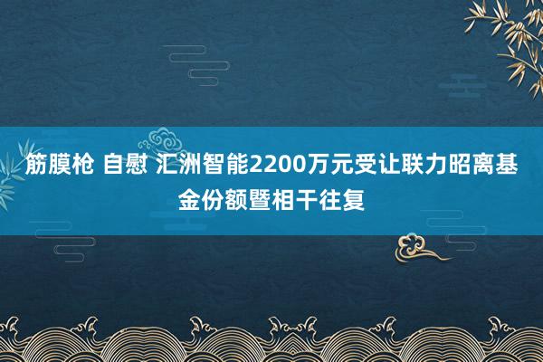 筋膜枪 自慰 汇洲智能2200万元受让联力昭离基金份额暨相干往复