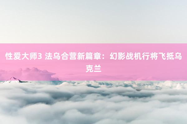 性爱大师3 法乌合营新篇章：幻影战机行将飞抵乌克兰