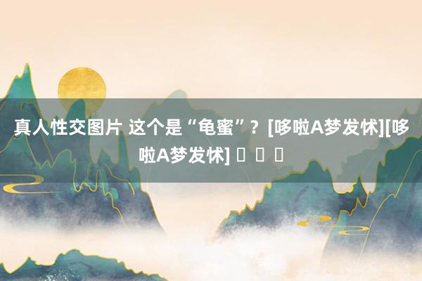 真人性交图片 这个是“龟蜜”？[哆啦A梦发怵][哆啦A梦发怵] ​​​